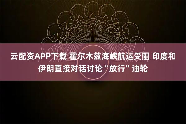 云配资APP下载 霍尔木兹海峡航运受阻 印度和伊朗直接对话讨论“放行”油轮