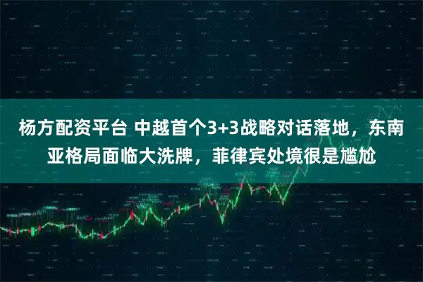 杨方配资平台 中越首个3+3战略对话落地，东南亚格局面临大洗牌，菲律宾处境很是尴尬