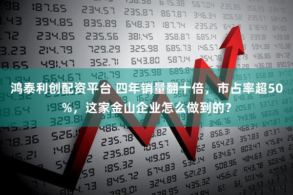 鸿泰利创配资平台 四年销量翻十倍，市占率超50%，这家金山企业怎么做到的？