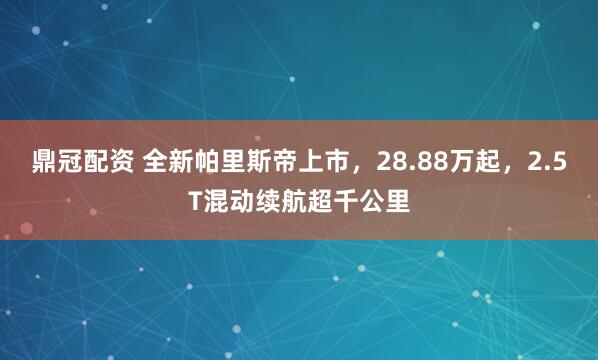 鼎冠配资 全新帕里斯帝上市，28.88万起，2.5T混动续航超千公里