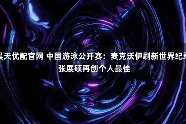 昊天优配官网 中国游泳公开赛:麦克沃伊刷新世界纪录 张展硕再创个人最佳