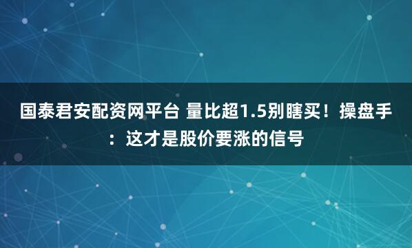 国泰君安配资网平台 量比超1.5别瞎买！操盘手：这才是股价要涨的信号