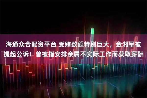 海通众合配资平台 受贿数额特别巨大,金湘军被提起公诉!曾被指安排亲属不实际工作而获取薪酬