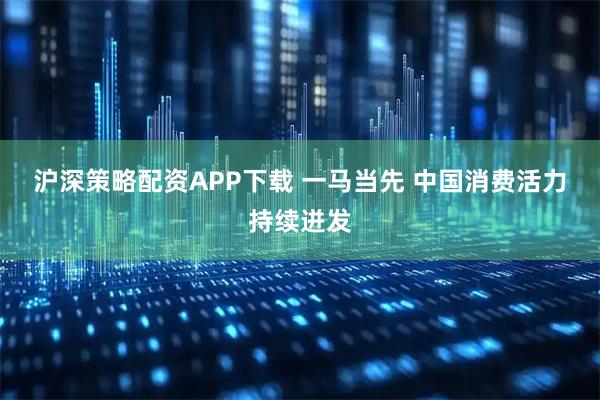 沪深策略配资APP下载 一马当先 中国消费活力持续迸发
