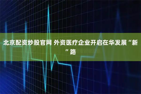北京配资炒股官网 外资医疗企业开启在华发展“新”路