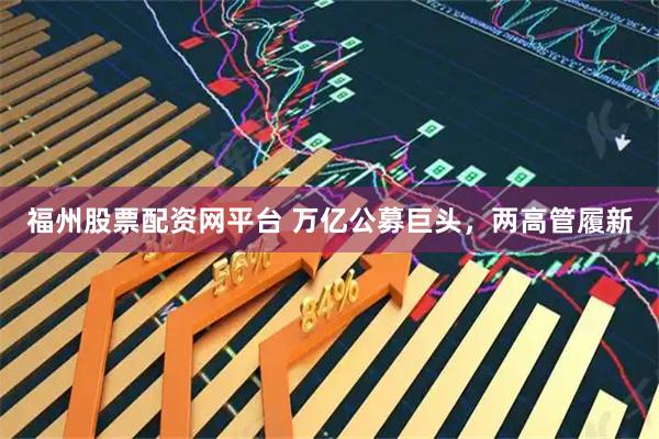 福州股票配资网平台 万亿公募巨头，两高管履新