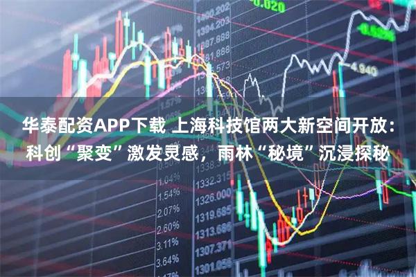 华泰配资APP下载 上海科技馆两大新空间开放：科创“聚变”激发灵感，雨林“秘境”沉浸探秘