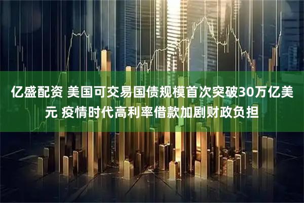 亿盛配资 美国可交易国债规模首次突破30万亿美元 疫情时代高利率借款加剧财政负担