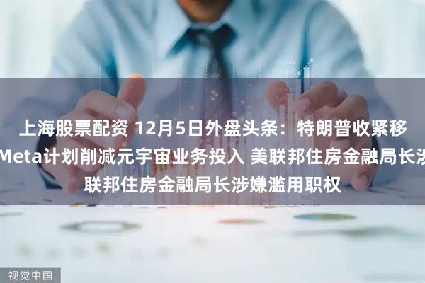 上海股票配资 12月5日外盘头条：特朗普收紧移民工作许可 Meta计划削减元宇宙业务投入 美联邦住房金融局长涉嫌滥用职权