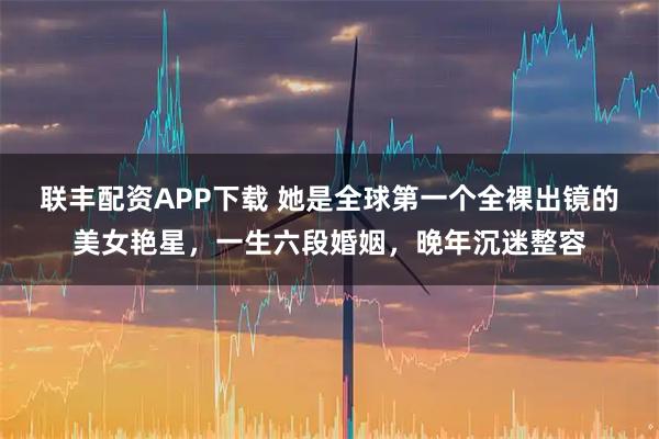 联丰配资APP下载 她是全球第一个全裸出镜的美女艳星,一生六段婚姻,晚年沉迷整容