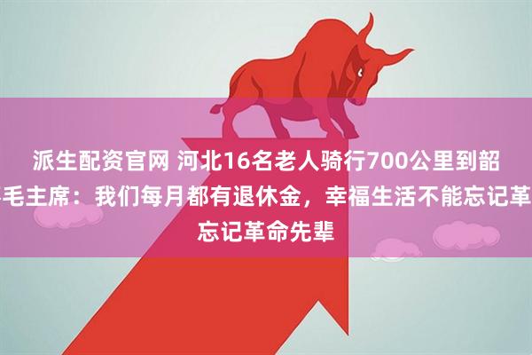 派生配资官网 河北16名老人骑行700公里到韶山缅怀毛主席：我们每月都有退休金，幸福生活不能忘记革命先辈