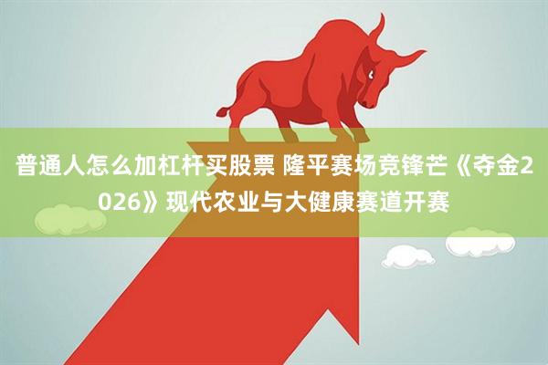 普通人怎么加杠杆买股票 隆平赛场竞锋芒《夺金2026》现代农业与大健康赛道开赛