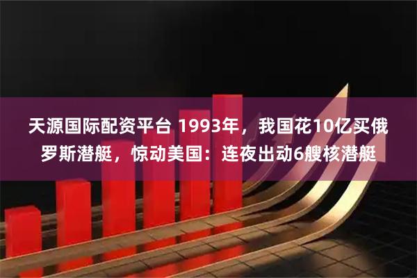 天源国际配资平台 1993年，我国花10亿买俄罗斯潜艇，惊动美国：连夜出动6艘核潜艇