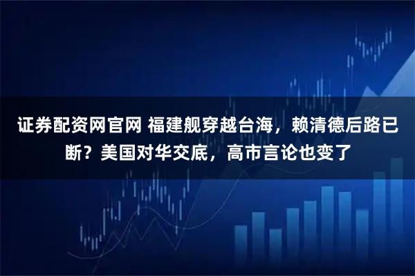 证券配资网官网 福建舰穿越台海，赖清德后路已断？美国对华交底，高市言论也变了