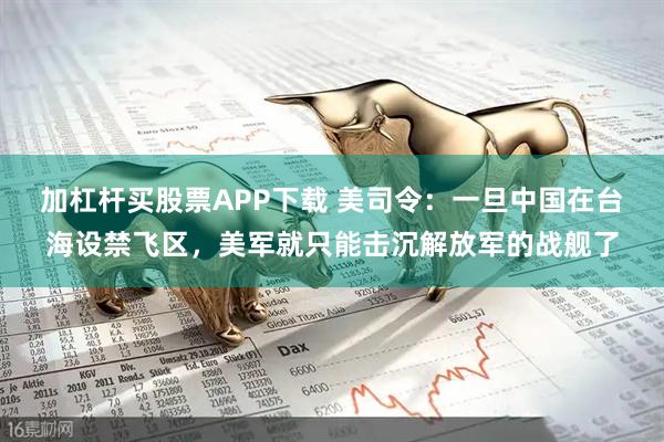 加杠杆买股票APP下载 美司令：一旦中国在台海设禁飞区，美军就只能击沉解放军的战舰了