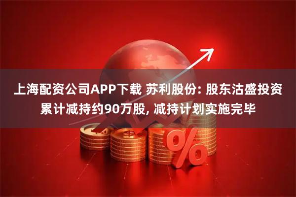 上海配资公司APP下载 苏利股份: 股东沽盛投资累计减持约90万股, 减持计划实施完毕