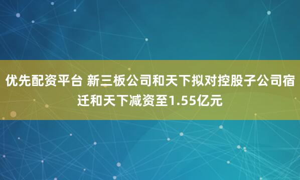 优先配资平台 新三板公司和天下拟对控股子公司宿迁和天下减资至1.55亿元