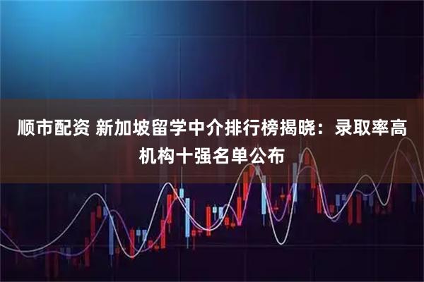 顺市配资 新加坡留学中介排行榜揭晓：录取率高机构十强名单公布