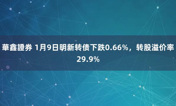 華鑫證券 1月9日明新转债下跌0.66%，转股溢价率29.9%