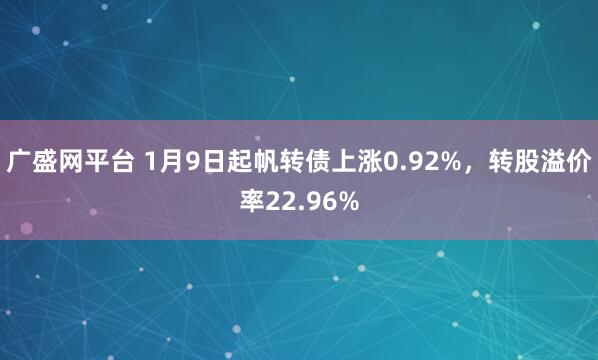 广盛网平台 1月9日起帆转债上涨0.92%，转股溢价率22.96%