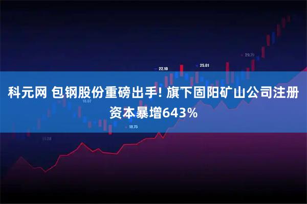科元网 包钢股份重磅出手! 旗下固阳矿山公司注册资本暴增643%
