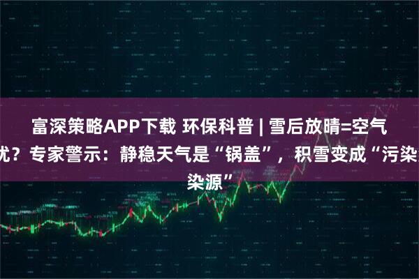 富深策略APP下载 环保科普 | 雪后放晴=空气更优？专家警示：静稳天气是“锅盖”，积雪变成“污染源”