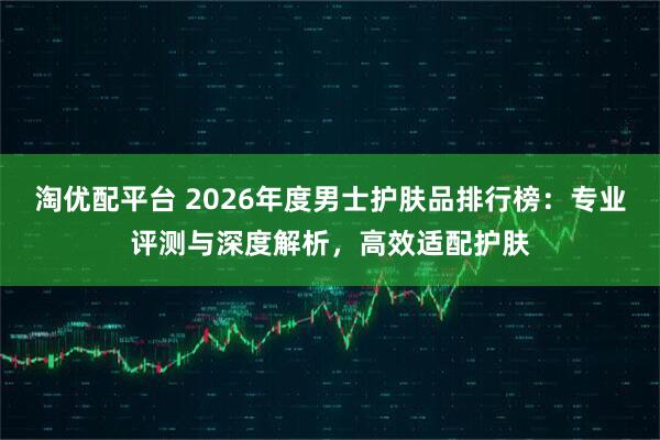 淘优配平台 2026年度男士护肤品排行榜：专业评测与深度解析，高效适配护肤