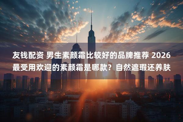 友钱配资 男生素颜霜比较好的品牌推荐 2026最受用欢迎的素颜霜是哪款？自然遮瑕还养肤