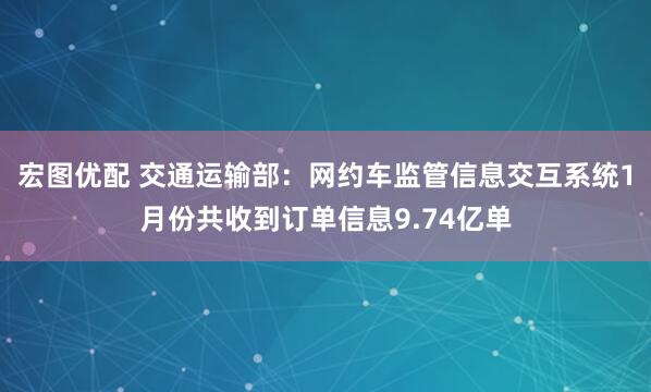 宏图优配 交通运输部：网约车监管信息交互系统1月份共收到订单信息9.74亿单