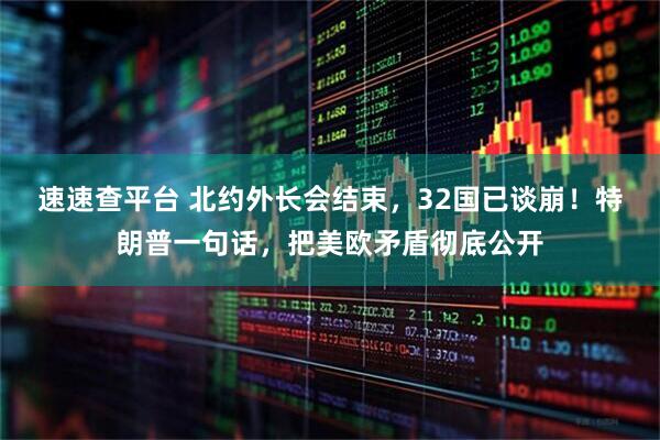 速速查平台 北约外长会结束，32国已谈崩！特朗普一句话，把美欧矛盾彻底公开