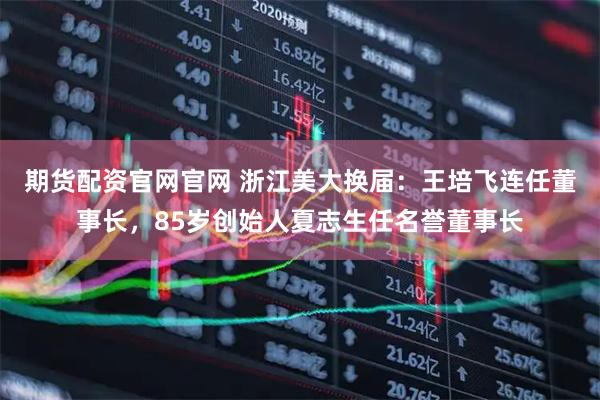 期货配资官网官网 浙江美大换届:王培飞连任董事长,85岁创始人夏志生任名誉董事长