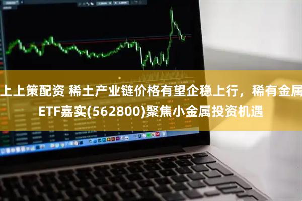 上上策配资 稀土产业链价格有望企稳上行，稀有金属ETF嘉实(562800)聚焦小金属投资机遇