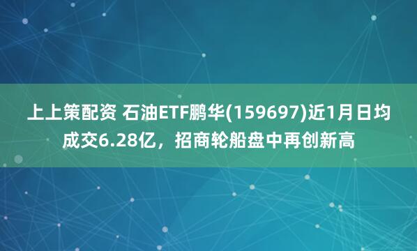 上上策配资 石油ETF鹏华(159697)近1月日均成交6.28亿，招商轮船盘中再创新高