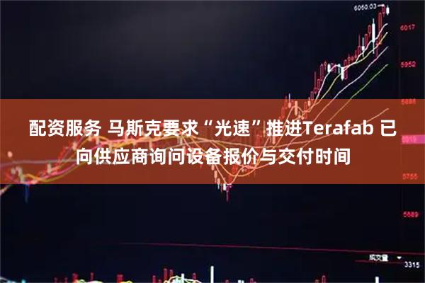 配资服务 马斯克要求“光速”推进Terafab 已向供应商询问设备报价与交付时间