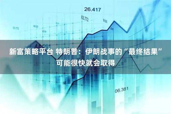 新富策略平台 特朗普：伊朗战事的“最终结果”可能很快就会取得