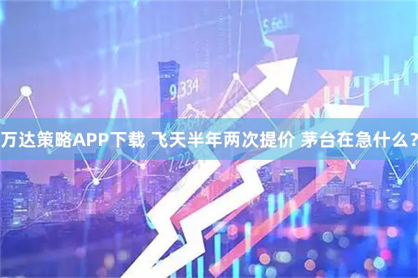 万达策略APP下载 飞天半年两次提价 茅台在急什么？