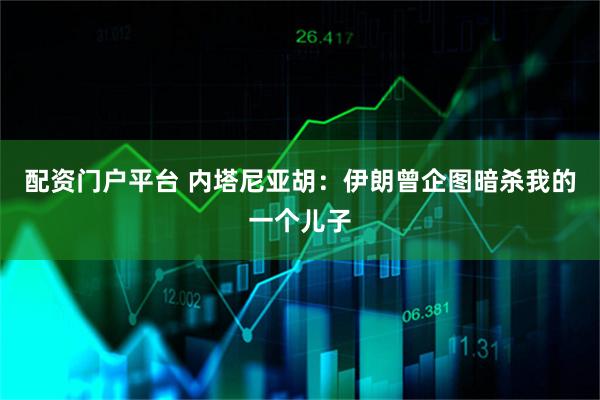 配资门户平台 内塔尼亚胡：伊朗曾企图暗杀我的一个儿子