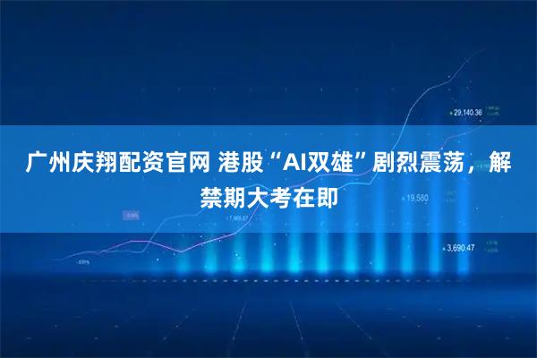 广州庆翔配资官网 港股“AI双雄”剧烈震荡，解禁期大考在即