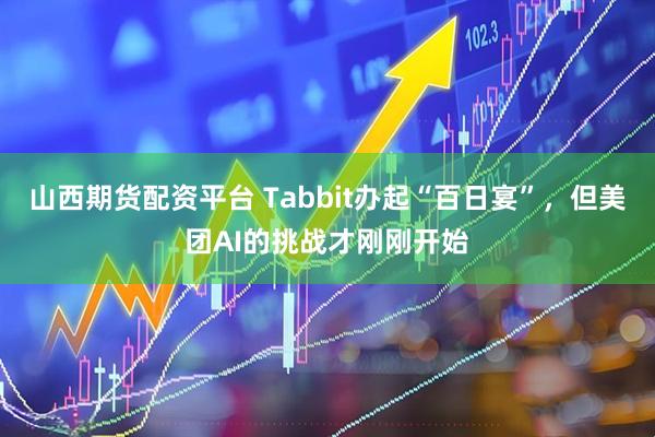 山西期货配资平台 Tabbit办起“百日宴”，但美团AI的挑战才刚刚开始