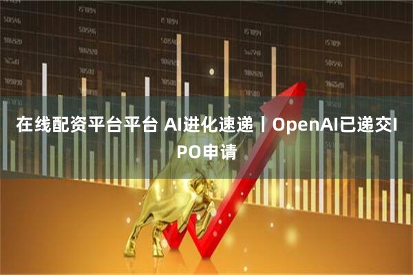在线配资平台平台 AI进化速递丨OpenAI已递交IPO申请