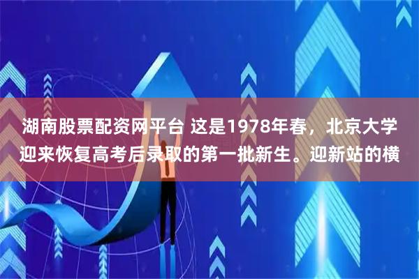 湖南股票配资网平台 这是1978年春，北京大学迎来恢复高考后录取的第一批新生。迎新站的横